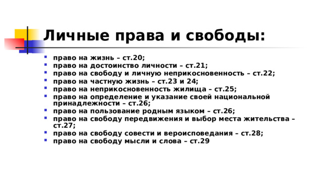 Личные права и свободы: право на жизнь – ст.20; право на достоинство личности – ст.21; право на свободу и личную неприкосновенность – ст.22; право на частную жизнь – ст.23 и 24; право на неприкосновенность жилища – ст.25; право на определение и указание своей национальной принадлежности – ст.26; право на пользование родным языком – ст.26; право на свободу передвижения и выбор места жительства – ст.27; право на свободу совести и вероисповедания – ст.28; право на свободу мысли и слова – ст.29 