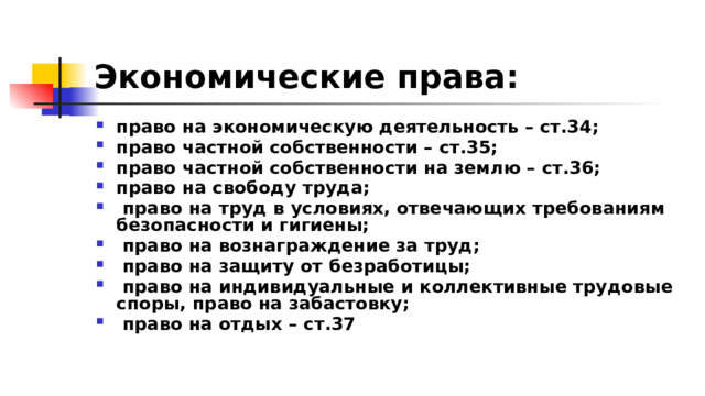 Экономические права:  право на экономическую деятельность – ст.34; право частной собственности – ст.35; право частной собственности на землю – ст.36; право на свободу труда;  право на труд в условиях, отвечающих требованиям безопасности и гигиены;  право на вознаграждение за труд;  право на защиту от безработицы;  право на индивидуальные и коллективные трудовые споры, право на забастовку;  право на отдых – ст.37 