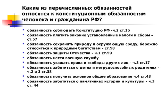 Какие из перечисленных обязанностей относятся к конституционным обязанностям человека и гражданина РФ? обязанность соблюдать Конституцию РФ -ч.2 ст.15 обязанность платить законно установленные налоги и сборы – ст.57 обязанность сохранять природу и окружающую среду, бережно относиться к природным богатствам – ст.58 обязанность защиты Отечества – ч.1 ст.59 обязанность нести военную службу обязанность уважать права и свободы других лиц – ч.3 ст.17 обязанность заботиться о детях и нетрудоспособных родителях – ч.2 и 3 ст.38 обязанность получить основное общее образование ч.4 ст.43 обязанность заботиться о памятниках истории и культуры – ч.3 ст. 44 