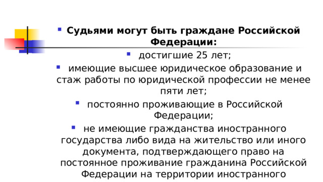 Судьями могут быть граждане Российской Федерации:  достигшие 25 лет;  имеющие высшее юридическое образование и стаж работы по юридической профессии не менее пяти лет;  постоянно проживающие в Российской Федерации;  не имеющие гражданства иностранного государства либо вида на жительство или иного документа, подтверждающего право на постоянное проживание гражданина Российской Федерации на территории иностранного государства 