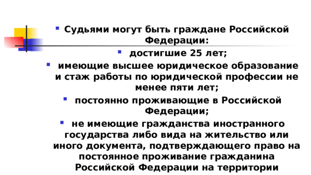 Судьями могут быть граждане Российской Федерации:  достигшие 25 лет;  имеющие высшее юридическое образование и стаж работы по юридической профессии не менее пяти лет;  постоянно проживающие в Российской Федерации;  не имеющие гражданства иностранного государства либо вида на жительство или иного документа, подтверждающего право на постоянное проживание гражданина Российской Федерации на территории иностранного государства 