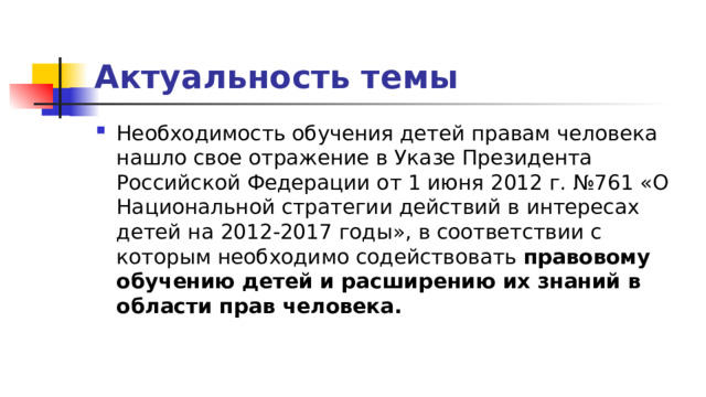 Актуальность темы Необходимость обучения детей правам человека нашло свое отражение в Указе Президента Российской Федерации от 1 июня 2012 г. №761 «О Национальной стратегии действий в интересах детей на 2012-2017 годы», в соответствии с которым необходимо содействовать правовому обучению детей и расширению их знаний в области прав человека. 