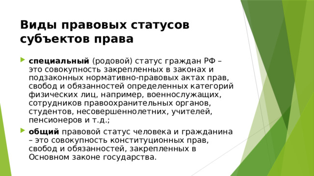 Виды правовых статусов субъектов права специальный (родовой) статус граждан РФ – это совокупность закрепленных в законах и подзаконных нормативно-правовых актах прав, свобод и обязанностей определенных категорий физических лиц, например, военнослужащих, сотрудников правоохранительных органов, студентов, несовершеннолетних, учителей, пенсионеров и т.д.; общий правовой статус человека и гражданина – это совокупность конституционных прав, свобод и обязанностей, закрепленных в Основном законе государства. 