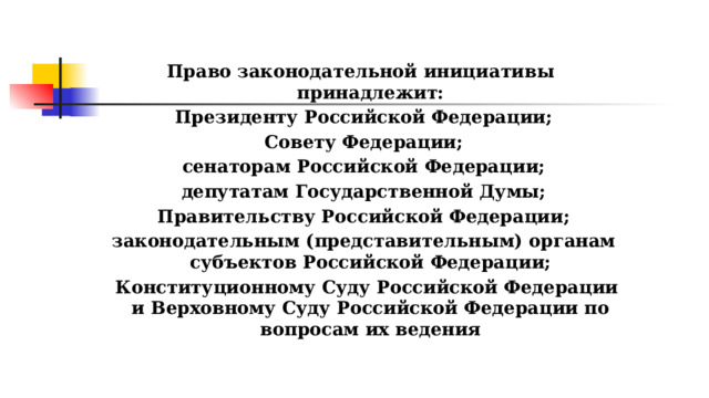 Право законодательной инициативы принадлежит:  Президенту Российской Федерации;  Совету Федерации;  сенаторам Российской Федерации;  депутатам Государственной Думы;  Правительству Российской Федерации;  законодательным (представительным) органам субъектов Российской Федерации;  Конституционному Суду Российской Федерации и Верховному Суду Российской Федерации по вопросам их ведения 