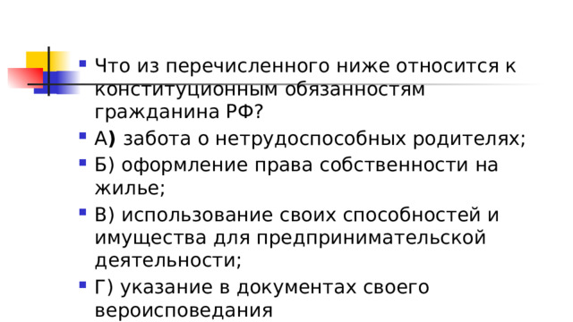 Что из перечисленного ниже относится к конституционным обязанностям гражданина РФ? А )  забота о нетрудоспособных родителях; Б) оформление права собственности на жилье; В) использование своих способностей и имущества для предпринимательской деятельности; Г) указание в документах своего вероисповедания 