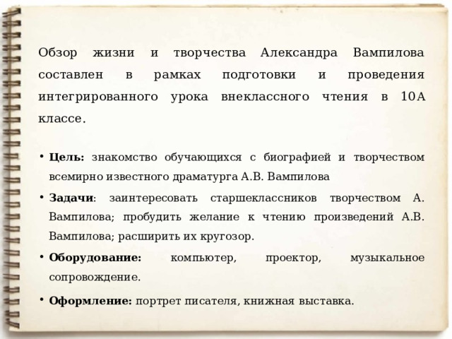 Обзор жизни и творчества Александра Вампилова составлен в рамках подготовки и проведения интегрированного урока внеклассного чтения в 10 А классе. Цель: знакомство обучающихся с биографией и творчеством всемирно известного драматурга А.В. Вампилова Задачи : заинтересовать старшеклассников творчеством А. Вампилова; пробудить желание к чтению произведений А.В. Вампилова; расширить их кругозор. Оборудование: компьютер, проектор, музыкальное сопровождение. Оформление: портрет писателя, книжная  выставка. 