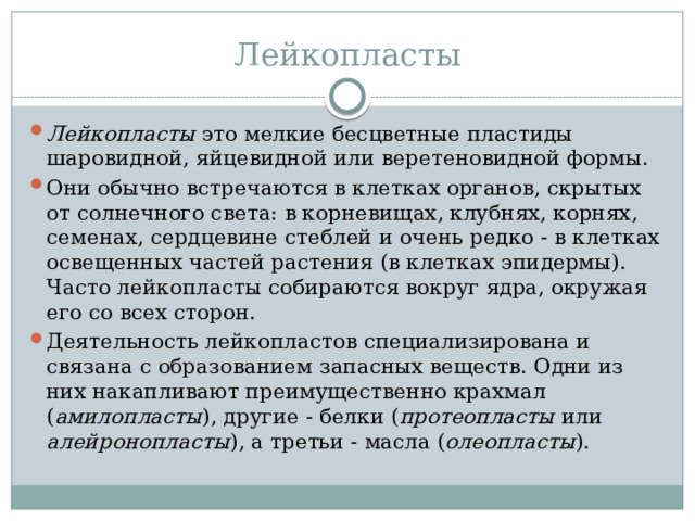 Лейкопласты Лейкопласты это мелкие бесцветные пластиды шаровидной, яйцевидной или веретеновидной формы. Они обычно встречаются в клетках органов, скрытых от солнечного света: в корневищах, клубнях, корнях, семенах, сердцевине стеблей и очень редко - в клетках освещенных частей растения (в клетках эпидермы). Часто лейкопласты собираются вокруг ядра, окружая его со всех сторон. Деятельность лейкопластов специализирована и связана с образованием запасных веществ. Одни из них накапливают преимущественно крахмал ( амилопласты ), другие - белки ( протеопласты или алейронопласты ), а третьи - масла ( олеопласты ). 