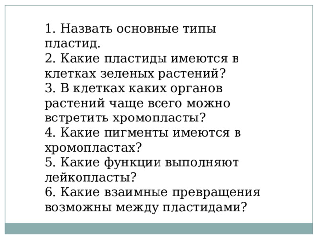   1. Назвать основные типы пластид. 2. Какие пластиды имеются в клетках зеленых растений? 3. В клетках каких органов растений чаще всего можно встретить хромопласты? 4. Какие пигменты имеются в хромопластах? 5. Какие функции выполняют лейкопласты? 6. Какие взаимные превращения возможны между пластидами? 