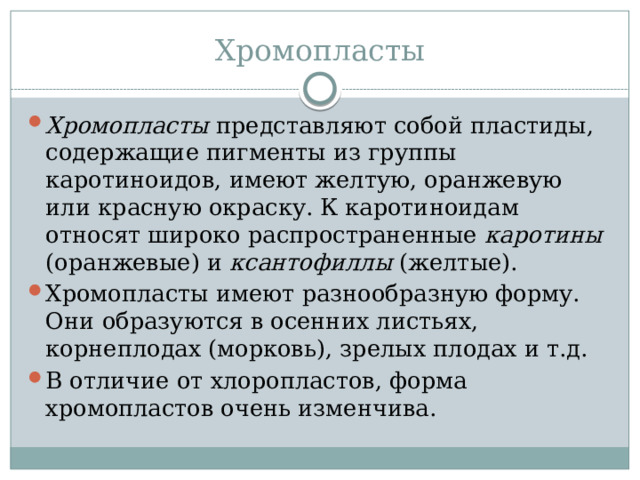 Хромопласты Хромопласты представляют собой пластиды, содержащие пигменты из группы каротиноидов, имеют желтую, оранжевую или красную окраску. К каротиноидам относят широко распространенные каротины (оранжевые) и ксантофиллы (желтые). Хромопласты имеют разнообразную форму. Они образуются в осенних листьях, корнеплодах (морковь), зрелых плодах и т.д. В отличие от хлоропластов, форма хромопластов очень изменчива. 