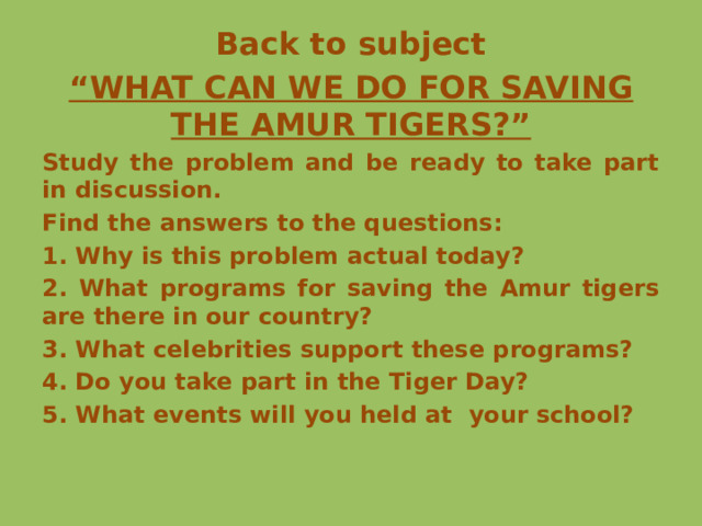 Back to subject “ WHAT CAN WE DO FOR SAVING THE AMUR TIGERS?” Study the problem and be ready to take part in discussion. Find the answers to the questions: 1. Why is this problem actual today? 2. What programs for saving the Amur tigers are there in our country? 3. What celebrities support these programs? 4. Do you take part in the Tiger Day? 5. What events will you held at your school? 