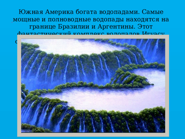 Южная Америка богата водопадами. Самые мощные и полноводные водопады находятся на границе Бразилии и Аргентины. Этот фантастический комплекс водопадов Игуасу считается один из семи чудес природы мира   . 