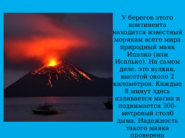 У берегов этого континента находится известный морякам всего мира природный маяк Ицалко (или Исалько). На самом деле, это вулкан, высотой около 2 километров. Каждые 8 минут здесь изливается магма и поднимается 300-метровый столб дыма. Надежность такого маяка проверена непрерывной 200-летней работой вулкана. 