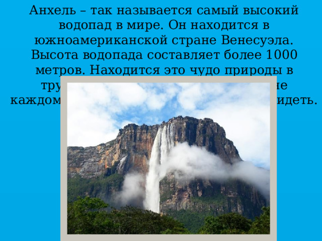 Анхель – так называется самый высокий водопад в мире. Он находится в южноамериканской стране Венесуэла. Высота водопада составляет более 1000 метров. Находится это чудо природы в труднодоступных местах, поэтому не каждому может посчастливиться его увидеть. 