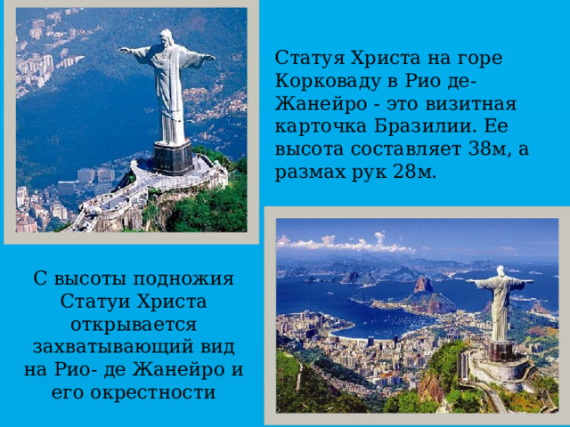 Статуя Христа на горе Корковаду в Рио де- Жанейро - это визитная карточка Бразилии. Ее высота составляет 38м, а размах рук 28м. С высоты подножия Статуи Христа открывается захватывающий вид на Рио- де Жанейро и его окрестности 