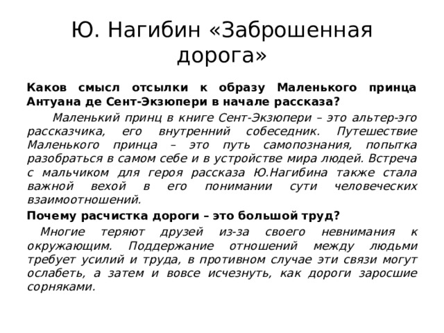 Ю. Нагибин «Заброшенная дорога» Каков смысл отсылки к образу Маленького принца Антуана де Сент-Экзюпери в начале рассказа?  Маленький принц в книге Сент-Экзюпери – это альтер-эго рассказчика, его внутренний собеседник. Путешествие Маленького принца – это путь самопознания, попытка разобраться в самом себе и в устройстве мира людей. Встреча с мальчиком для героя рассказа Ю.Нагибина также стала важной вехой в его понимании сути человеческих взаимоотношений. Почему расчистка дороги – это большой труд? Многие теряют друзей из-за своего невнимания к окружающим. Поддержание отношений между людьми требует усилий и труда, в противном случае эти связи могут ослабеть, а затем и вовсе исчезнуть, как дороги заросшие сорняками. 