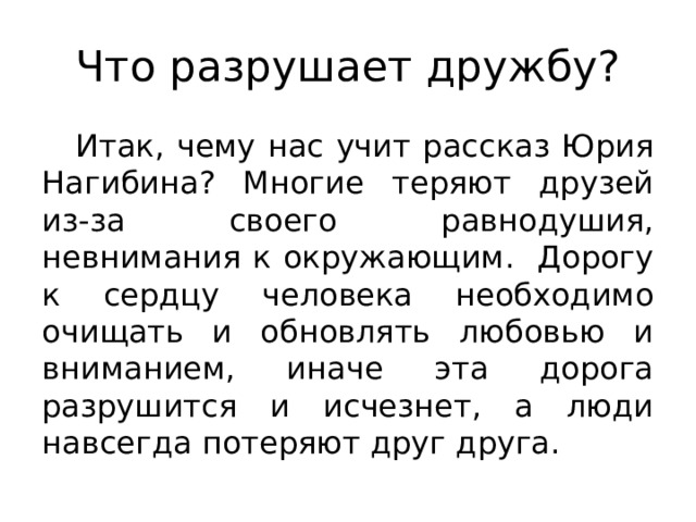 Что разрушает дружбу? Итак, чему нас учит рассказ Юрия Нагибина? Многие теряют друзей из-за своего равнодушия, невнимания к окружающим. Дорогу к сердцу человека необходимо очищать и обновлять любовью и вниманием, иначе эта дорога разрушится и исчезнет, а люди навсегда потеряют друг друга. 