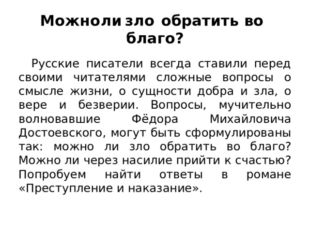 Можно  ли  зло  обратить во  благо? Русские писатели всегда ставили перед своими читателями сложные вопросы о смысле жизни, о сущности добра и зла, о вере и безверии. Вопросы, мучительно волновавшие Фёдора Михайловича Достоевского, могут быть сформулированы так: можно ли зло обратить во благо? Можно ли через насилие прийти к счастью? Попробуем найти ответы в романе «Преступление и наказание». 