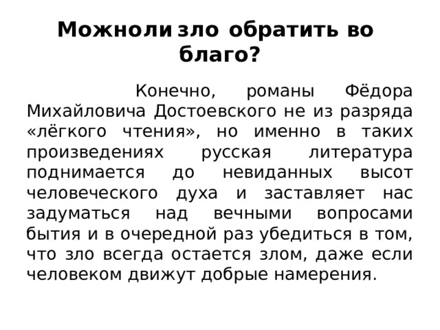 Можно  ли  зло  обратить во  благо?  Конечно, романы Фёдора Михайловича Достоевского не из разряда «лёгкого чтения», но именно в таких произведениях русская литература поднимается до невиданных высот человеческого духа и заставляет нас задуматься над вечными вопросами бытия и в очередной раз убедиться в том, что зло всегда остается злом, даже если человеком движут добрые намерения. 