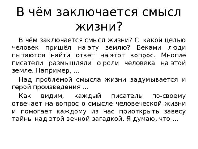 В чём заключается смысл жизни? В чём заключается смысл жизни? С  какой целью человек пришёл на эту землю? Веками люди пытаются найти ответ на этот вопрос. Многие писатели размышляли о роли человека на этой земле. Например, … Над проблемой смысла жизни задумывается и герой произведения … Как видим, каждый писатель по-своему отвечает на вопрос о смысле человеческой жизни и помогает каждому из нас приоткрыть завесу тайны над этой вечной загадкой. Я думаю, что … 