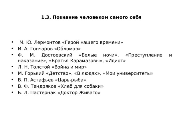  1.3. Познание человеком самого себя  М. Ю. Лермонтов «Герой нашего времени» И. А. Гончаров «Обломов» Ф. М. Достоевский «Белые ночи», «Преступление и наказание», «Братья Карамазовы», «Идиот» Л. Н. Толстой «Война и мир» М. Горький «Детство», «В людях», «Мои университеты» В. П. Астафьев «Царь-рыба» В. Ф. Тендряков «Хлеб для собаки» Б. Л. Пастернак «Доктор Живаго» 