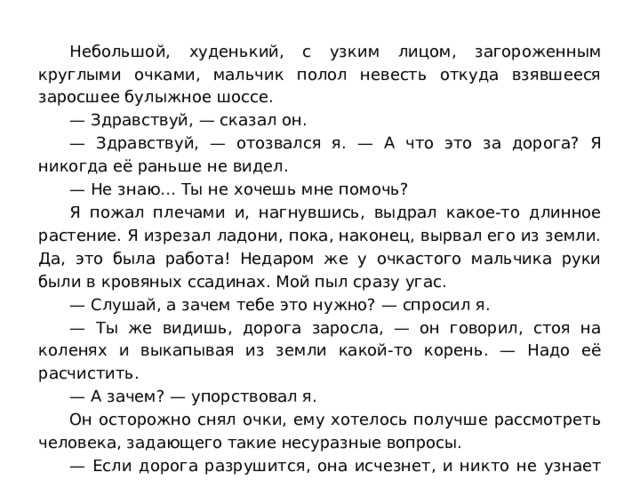 Небольшой, худенький, с узким лицом, загороженным круглыми очками, мальчик полол невесть откуда взявшееся заросшее булыжное шоссе. — Здравствуй, — сказал он. — Здравствуй, — отозвался я. — А что это за дорога? Я никогда её раньше не видел. — Не знаю… Ты не хочешь мне помочь? Я пожал плечами и, нагнувшись, выдрал какое-то длинное растение. Я изрезал ладони, пока, наконец, вырвал его из земли. Да, это была работа! Недаром же у очкастого мальчика руки были в кровяных ссадинах. Мой пыл сразу угас. — Слушай, а зачем тебе это нужно? — спросил я. — Ты же видишь, дорога заросла, — он говорил, стоя на коленях и выкапывая из земли какой-то корень. — Надо её расчистить. — А зачем? — упорствовал я. Он осторожно снял очки, ему хотелось получше рассмотреть человека, задающего такие несуразные вопросы. — Если дорога разрушится, она исчезнет, и никто не узнает даже, что тут была дорога. — Ну и пусть! — сказал я раздражённо. — Она всё равно никуда не ведёт. 