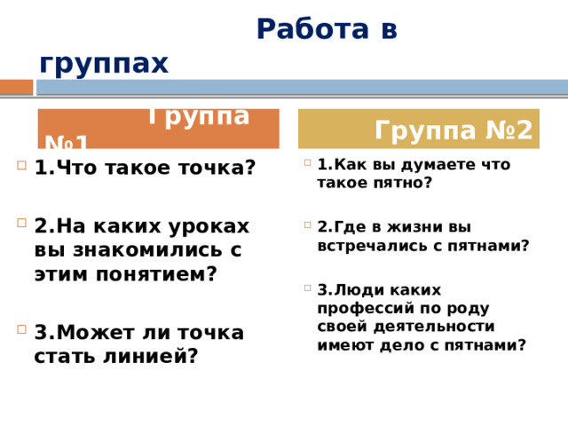  Работа в группах  Группа №1  Группа №2 1.Что такое точка? 1.Как вы думаете что такое пятно?   2.На каких уроках вы знакомились с этим понятием? 2.Где в жизни вы встречались с пятнами?   3.Может ли точка стать линией? 3.Люди каких профессий по роду своей деятельности имеют дело с пятнами? 