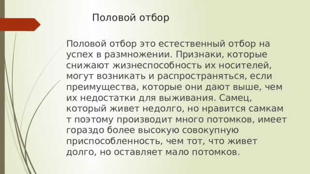Половой отбор Половой отбор это естественный отбор на успех в размножении. Признаки, которые снижают жизнеспособность их носителей, могут возникать и распространяться, если преимущества, которые они дают выше, чем их недостатки для выживания. Самец, который живет недолго, но нравится самкам т поэтому производит много потомков, имеет гораздо более высокую совокупную приспособленность, чем тот, что живет долго, но оставляет мало потомков. 