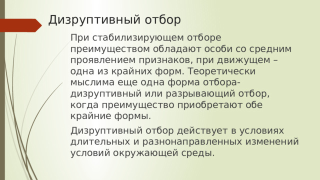 Дизруптивный отбор При стабилизирующем отборе преимуществом обладают особи со средним проявлением признаков, при движущем – одна из крайних форм. Теоретически мыслима еще одна форма отбора-дизруптивный или разрывающий отбор, когда преимущество приобретают обе крайние формы. Дизруптивный отбор действует в условиях длительных и разнонаправленных изменений условий окружающей среды. 