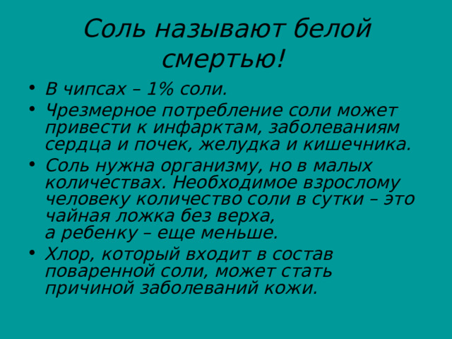 Соль называют белой смертью!  В чипсах – 1% соли. Чрезмерное потребление соли может привести к инфарктам, заболеваниям сердца и почек, желудка и кишечника. Соль нужна организму, но в малых количествах. Необходимое взрослому человеку количество соли в сутки – это чайная ложка без верха, а ребенку – еще меньше. Хлор, который входит в состав поваренной соли, может стать причиной заболеваний кожи. 