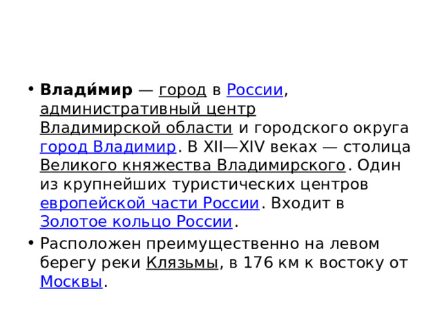 Влади́мир  — город в России , административный центр  Владимирской области и городского округа город Владимир . В XII—XIV веках — столица Великого княжества Владимирского . Один из крупнейших туристических центров европейской части России . Входит в Золотое кольцо России . Расположен преимущественно на левом берегу реки Клязьмы , в 176 км к востоку от Москвы . 