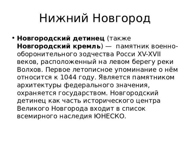 Нижний Новгород Новгородский детинец (также Новгородский кремль ) —  памятник военно-оборонительного зодчества Росси XV-XVII веков, расположенный на левом берегу реки Волхов. Первое летописное упоминание о нём относится к 1044 году. Является памятником архитектуры федерального значения, охраняется государством. Новгородский детинец как часть исторического центра Великого Новгорода входит в список всемирного наследия ЮНЕСКО. 