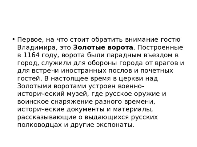 Первое, на что стоит обратить внимание гостю Владимира, это Золотые ворота . Построенные в 1164 году, ворота были парадным въездом в город, служили для обороны города от врагов и для встречи иностранных послов и почетных гостей. В настоящее время в церкви над Золотыми воротами устроен военно-исторический музей, где русское оружие и воинское снаряжение разного времени, исторические документы и материалы, рассказывающие о выдающихся русских полководцах и другие экспонаты. 