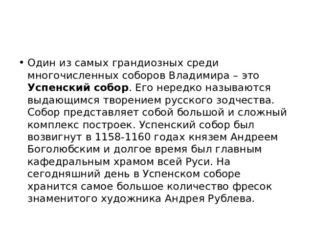 Один из самых грандиозных среди многочисленных соборов Владимира – это Успенский собор . Его нередко называются выдающимся творением русского зодчества. Собор представляет собой большой и сложный комплекс построек. Успенский собор был возвигнут в 1158-1160 годах князем Андреем Боголюбским и долгое время был главным кафедральным храмом всей Руси. На сегодняшний день в Успенском соборе хранится самое большое количество фресок знаменитого художника Андрея Рублева. 