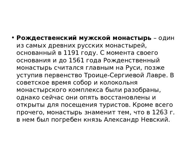 Рождественский мужской монастырь – один из самых древних русских монастырей, основанный в 1191 году. С момента своего основания и до 1561 года Рожденственный монастырь считался главным на Руси, позже уступив первенство Троице-Сергиевой Лавре. В советское время собор и колокольня монастырского комплекса были разобраны, однако сейчас они опять восстановлены и открыты для посещения туристов. Кроме всего прочего, монастырь знаменит тем, что в 1263 г. в нем был погребен князь Александр Невский. 