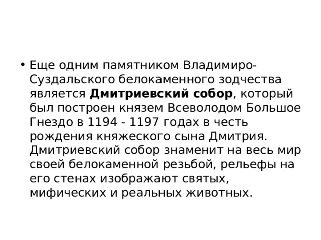 Еще одним памятником Владимиро-Суздальского белокаменного зодчества является Дмитриевский собор , который был построен князем Всеволодом Большое Гнездо в 1194 - 1197 годах в честь рождения княжеского сына Дмитрия. Дмитриевский собор знаменит на весь мир своей белокаменной резьбой, рельефы на его стенах изображают святых, мифических и реальных животных. 