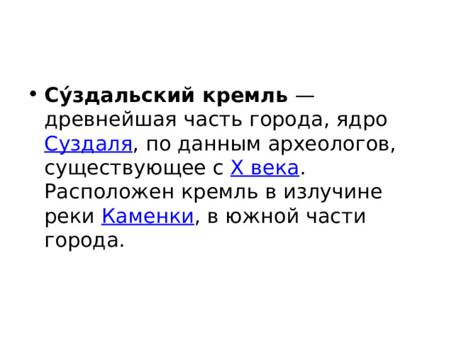 Су́здальский кремль  — древнейшая часть города, ядро Суздаля , по данным археологов, существующее с X века . Расположен кремль в излучине реки Каменки , в южной части города. 