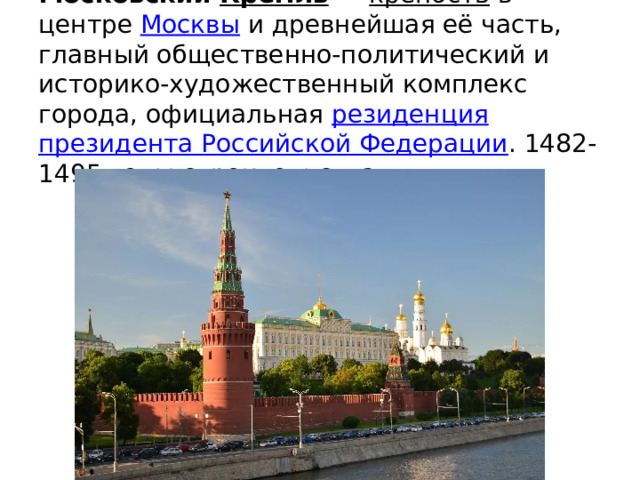 Моско́вский Кремль  — крепость в центре Москвы и древнейшая её часть, главный общественно-политический и историко-художественный комплекс города, официальная резиденция  президента Российской Федерации . 1482-1495 годы строительства 