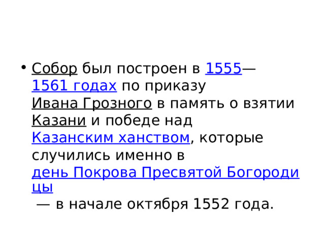 Собор был построен в 1555 — 1561 годах по приказу Ивана Грозного в память о взятии Казани и победе над Казанским ханством , которые случились именно в день Покрова Пресвятой Богородицы  — в начале октября 1552 года. 