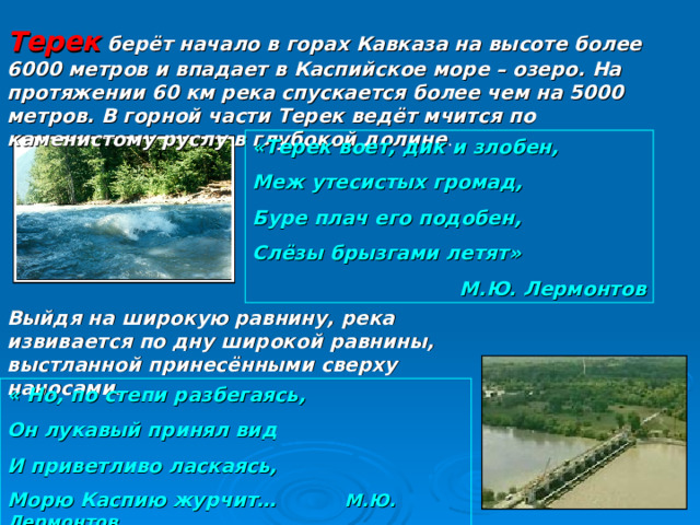 Терек берёт начало в горах Кавказа на высоте более 6000 метров и впадает в Каспийское море – озеро. На протяжении 60 км река спускается более чем на 5000 метров. В горной части Терек ведёт мчится по каменистому руслу в глубокой долине . «Терек воет, дик и злобен, Меж утесистых громад, Буре плач его подобен, Слёзы брызгами летят» М.Ю. Лермонтов Выйдя на широкую равнину, река извивается по дну широкой равнины, выстланной принесёнными сверху наносами. « Но, по степи разбегаясь, Он лукавый принял вид И приветливо ласкаясь, Морю Каспию журчит…  М.Ю. Лермонтов 