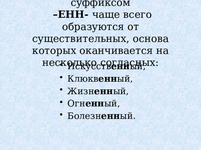 Имена прилагательные с суффиксом  –ЕНН- чаще всего образуются от существительных, основа которых оканчивается на несколько согласных: Искусств енн ый, Клюкв енн ый, Жизн енн ый, Огн енн ый, Болезн енн ый. 