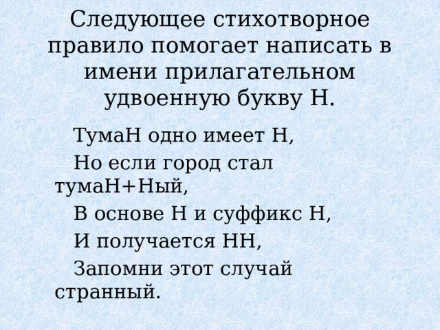 Следующее стихотворное правило помогает написать в имени прилагательном удвоенную букву Н.  ТумаН одно имеет Н,  Но если город стал тумаН+Ный,  В основе Н и суффикс Н,  И получается НН,  Запомни этот случай странный. 