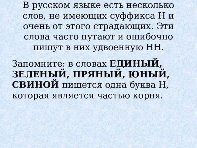 В русском языке есть несколько слов, не имеющих суффикса Н и очень от этого страдающих. Эти слова часто путают и ошибочно пишут в них удвоенную НН. Запомните: в словах ЕДИНЫЙ, ЗЕЛЕНЫЙ, ПРЯНЫЙ, ЮНЫЙ, СВИНОЙ пишется одна буква Н, которая является частью корня. 