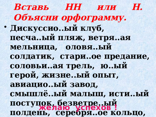 Вставь НН или Н. Объясни орфограмму. Дискуссио..ый клуб, песча..ый пляж, ветря..ая мельница, оловя..ый солдатик, стари..ое предание, соловьи..ая трель, ю..ый герой, жизне..ый опыт, авиацио..ый завод, смышлё..ый малыш, исти..ый поступок, безветре..ый полдень, серебря..ое кольцо, кожа..ый плащ. желаю успехов ! 