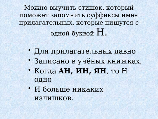 Можно выучить стишок, который поможет запомнить суффиксы имен прилагательных, которые пишутся с одной буквой Н. Для прилагательных давно Записано в учёных книжках, Когда АН, ИН, ЯН , то Н одно И больше никаких излишков. 