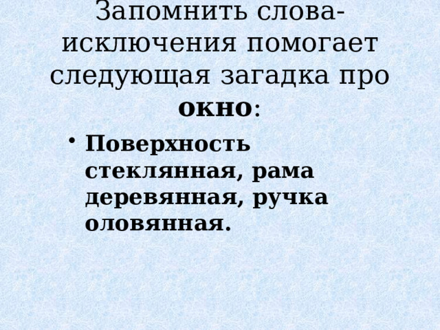 Запомнить слова-исключения помогает следующая загадка про окно : Поверхность стеклянная, рама деревянная, ручка оловянная. 