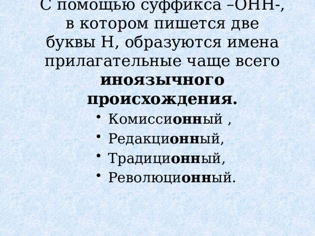 С помощью суффикса –ОНН-, в котором пишется две буквы Н, образуются имена прилагательные чаще всего иноязычного происхождения. Комисси онн ый , Редакци онн ый, Традици онн ый, Революци онн ый. 