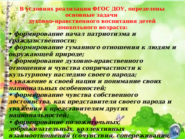 В условиях реализации ФГОС ДОУ, определены основные задачи духовно-нравственного воспитания детей дошкольного возраста: • формирование начал патриотизма и гражданственности; • формирование гуманного отношения к людям и окружающей природе; • формирование духовно-нравственного отношения и чувства сопричастности к культурному наследию своего народа; • уважение к своей нации и понимание своих национальных особенностей; • формирование чувства собственного достоинства, как представителя своего народа и уважения к представителям других национальностей; • формирование положительных, доброжелательных, коллективных взаимоотношений (сочувствия, сопереживания, коммуникативных способностей (дружелюбие в общении с окружающими, взаимопонимание и искренность, уважение к личности, эмоциональный контакт) • воспитание уважительного отношения к труду 