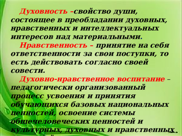 Духовность – свойство души, состоящее в преобладании духовных, нравственных и интеллектуальных интересов над материальными . Нравственность – принятие на себя ответственности за свои поступки, то есть действовать согласно своей совести. Духовно-нравственное воспитание  – педагогически организованный процесс усвоения и принятия обучающихся базовых национальных ценностей, освоение системы общечеловеческих ценностей и культурных, духовных и нравственных ценностей многонационального народа Российской Федерации. 