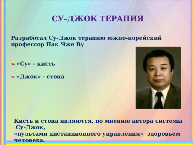 СУ–ДЖОК ТЕРАПИЯ Разработал Су-Джок терапию южно-корейский профессор Пак Чже Ву    «Су» - кисть  «Джок» - стопа Кисть и стопа являются, по мнению автора системы Су-Джок, «пультами дистанционного управления» здоровьем человека. 
