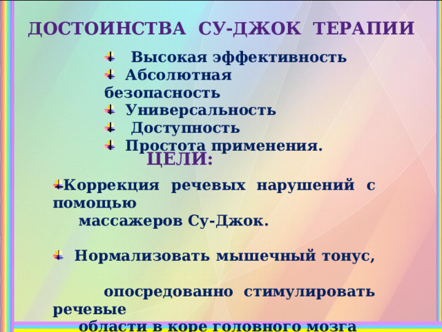 ДОСТОИНСТВА СУ-ДЖОК ТЕРАПИИ  Высокая эффективность  Абсолютная безопасность  Универсальность  Доступность  Простота применения.      ЦЕЛИ: Коррекция речевых нарушений с помощью  массажеров Су-Джок.   Нормализовать мышечный тонус,  опосредованно стимулировать речевые  области в коре головного мозга  